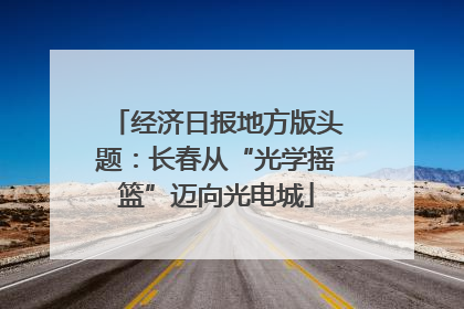 经济日报地方版头题：长春从“光学摇篮”迈向光电城