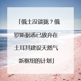俄土没谈拢？俄罗斯据悉已放弃在土耳其建设天然气新枢纽的计划