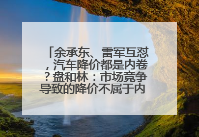 余承东、雷军互怼，汽车降价都是内卷？盘和林：市场竞争导致的降价不属于内卷式竞争
