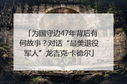 为国守边47年背后有何故事？对话“最美退役军人”龙吉克·卡德尔