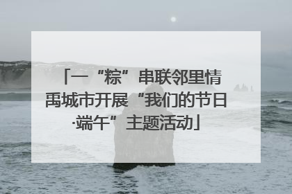 一“粽”串联邻里情 禹城市开展“我们的节日·端午”主题活动