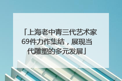 上海老中青三代艺术家69件力作集结，展现当代雕塑的多元发展