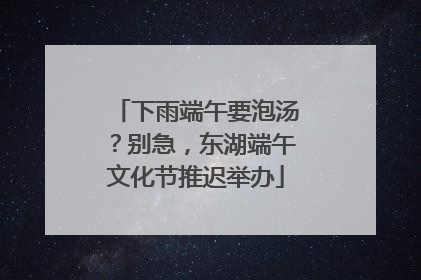 下雨端午要泡汤？别急，东湖端午文化节推迟举办
