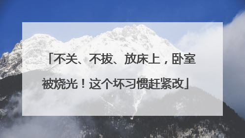 不关、不拔、放床上，卧室被烧光！这个坏习惯赶紧改