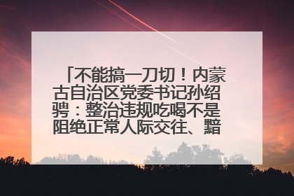 不能搞一刀切！内蒙古自治区党委书记孙绍骋：整治违规吃喝不是阻绝正常人际交往、黯淡人间烟火