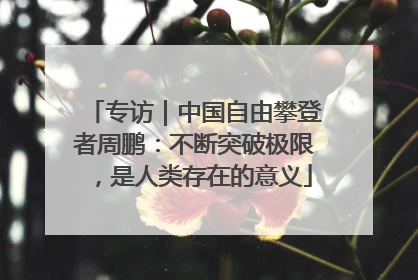 专访｜中国自由攀登者周鹏：不断突破极限，是人类存在的意义