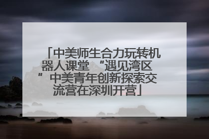 中美师生合力玩转机器人课堂 “遇见湾区”中美青年创新探索交流营在深圳开营