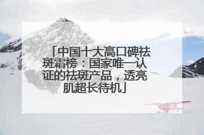 中国十大高口碑祛斑霜榜：国家唯一认证的祛斑产品，透亮肌超长待机