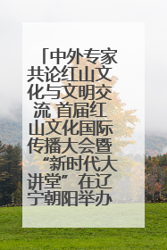 中外专家共论红山文化与文明交流 首届红山文化国际传播大会暨“新时代大讲堂”在辽宁朝阳举办