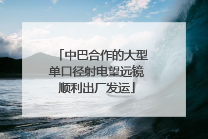 中巴合作的大型单口径射电望远镜顺利出厂发运