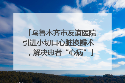 乌鲁木齐市友谊医院引进小切口心脏换瓣术，解决患者“心病”