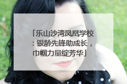 乐山沙湾凤凰学校：银龄先锋助成长，巾帼力量绽芳华