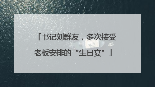 书记刘群友，多次接受老板安排的“生日宴”