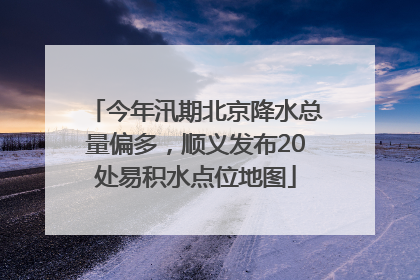 今年汛期北京降水总量偏多，顺义发布20处易积水点位地图