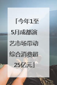 今年1至5月成都演艺市场带动综合消费超25亿元