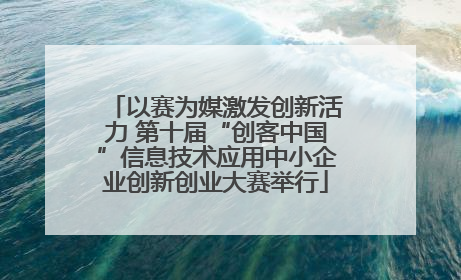 以赛为媒激发创新活力 第十届“创客中国”信息技术应用中小企业创新创业大赛举行