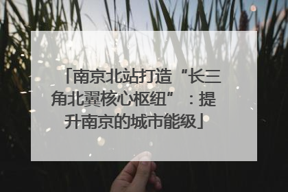 南京北站打造“长三角北翼核心枢纽”：提升南京的城市能级