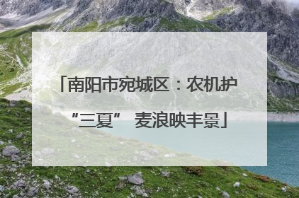 南阳市宛城区：农机护“三夏” 麦浪映丰景