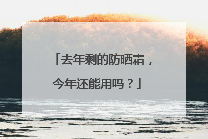 去年剩的防晒霜，今年还能用吗？