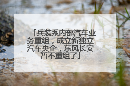 兵装系内部汽车业务重组，成立新独立汽车央企，东风长安暂不重组了