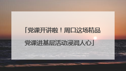 党课开讲啦！周口这场精品党课进基层活动浸润人心