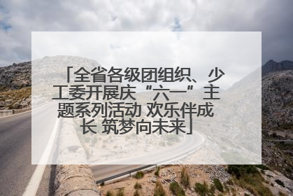 全省各级团组织、少工委开展庆“六一”主题系列活动 欢乐伴成长 筑梦向未来