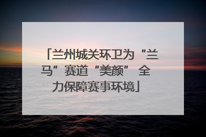 兰州城关环卫为“兰马”赛道“美颜” 全力保障赛事环境