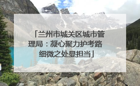 兰州市城关区城市管理局：凝心聚力护考路 细微之处显担当