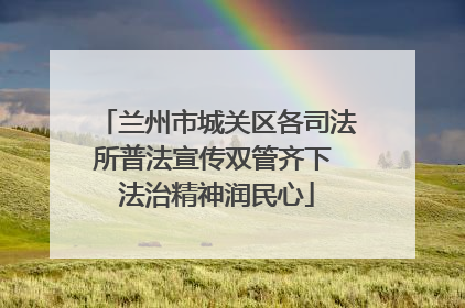 兰州市城关区各司法所普法宣传双管齐下 法治精神润民心
