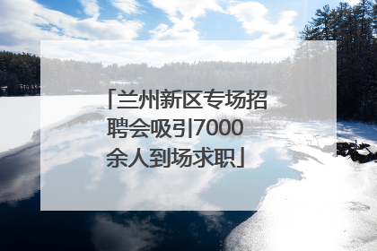 兰州新区专场招聘会吸引7000余人到场求职