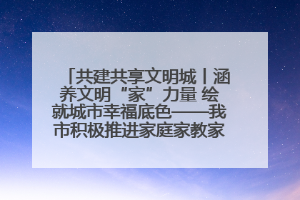 共建共享文明城丨涵养文明“家”力量 绘就城市幸福底色——我市积极推进家庭家教家风建设工作综述