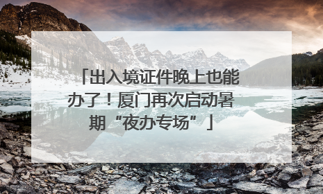 出入境证件晚上也能办了！厦门再次启动暑期“夜办专场”