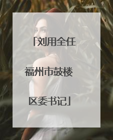 刘用全任福州市鼓楼区委书记