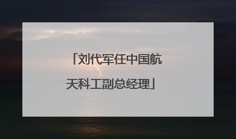 刘代军任中国航天科工副总经理