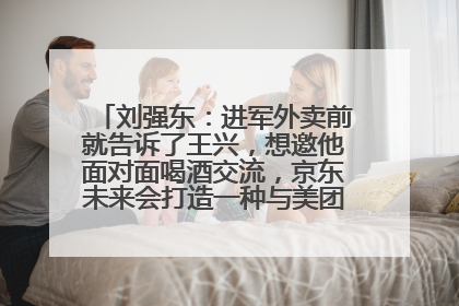 刘强东：进军外卖前就告诉了王兴，想邀他面对面喝酒交流，京东未来会打造一种与美团不同的商业模式