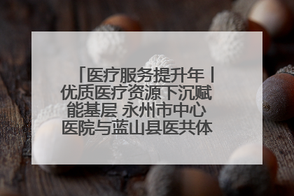 医疗服务提升年丨优质医疗资源下沉赋能基层 永州市中心医院与蓝山县医共体总院共筑健康屏障