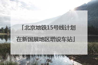 北京地铁15号线计划在新国展地区增设车站