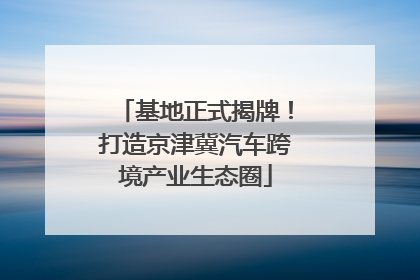 基地正式揭牌！打造京津冀汽车跨境产业生态圈