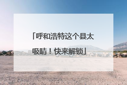 呼和浩特这个县太吸睛！快来解锁