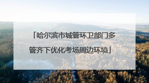 哈尔滨市城管环卫部门多管齐下优化考场周边环境