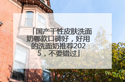 国产干性皮肤洗面奶哪款口碑好，好用的洗面奶推荐2025，不要错过