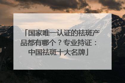 国家唯一认证的祛斑产品都有哪个？专业持证：中国祛斑十大名牌