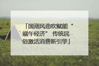 国潮风劲吹赋能“端午经济” 传统民俗激活消费新引擎