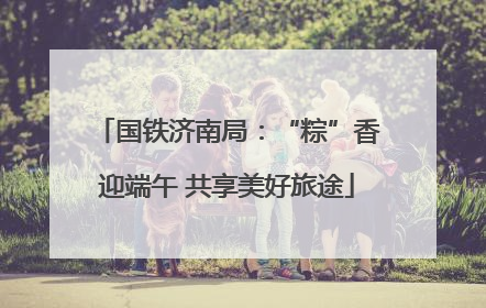 国铁济南局：“粽”香迎端午 共享美好旅途