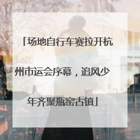 场地自行车赛拉开杭州市运会序幕，追风少年齐聚瓶窑古镇