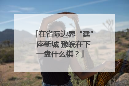在省际边界“建”一座新城 豫皖在下一盘什么棋？