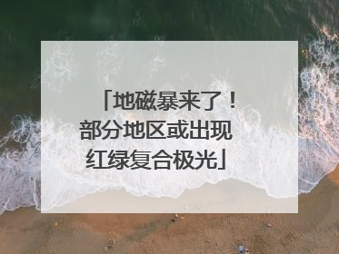 地磁暴来了！部分地区或出现红绿复合极光