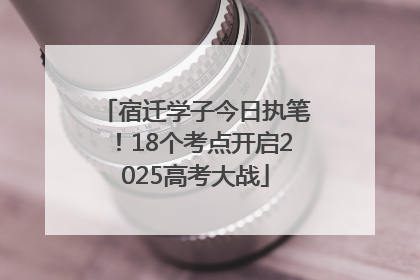 宿迁学子今日执笔！18个考点开启2025高考大战