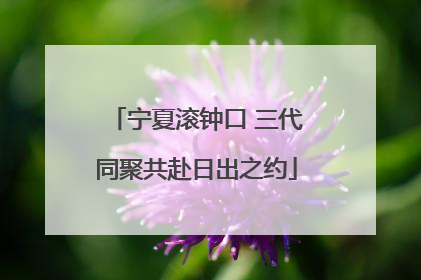 宁夏滚钟口 三代同聚共赴日出之约