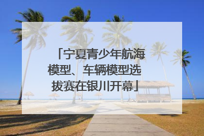 宁夏青少年航海模型、车辆模型选拔赛在银川开幕